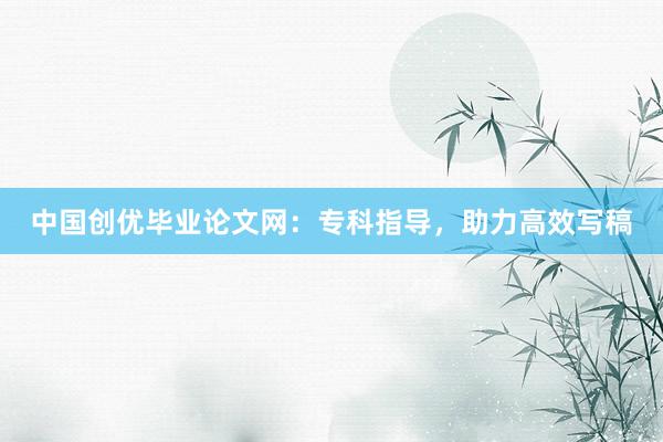 中国创优毕业论文网：专科指导，助力高效写稿