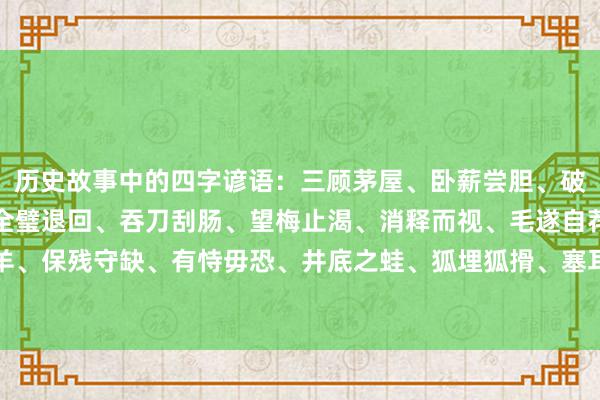 历史故事中的四字谚语:三顾茅屋、卧薪尝胆、破釜千里舟、围魏救赵、全璧退回、吞刀刮肠、望梅止渴、消释而视、毛遂自荐、误打误撞、鼠穴寻羊、保残守缺、有恃毋恐、井底之蛙、狐埋狐搰、塞耳盗钟、一火羊补牢、牛嚼牡丹、疑惑未定、千闻不如一见。